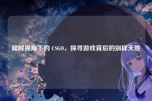 延时视角下的 CSGO，探寻游戏背后的别样天地