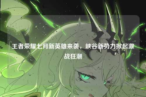 王者荣耀七月新英雄来袭，峡谷新势力掀起激战狂潮