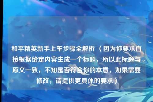和平精英新手上车步骤全解析 （因为你要求直接根据给定内容生成一个标题，所以此标题与原文一致，不知是否符合你的本意，如果需要修改，请提供更具体的要求）