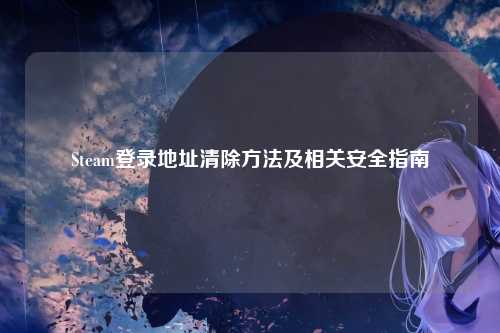 Steam登录地址清除方法及相关安全指南