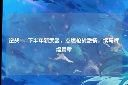 逆战2022下半年新武器，点燃枪战激情，续写辉煌篇章