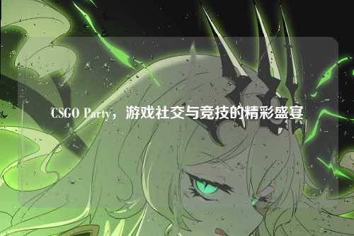CSGO Party，游戏社交与竞技的精彩盛宴