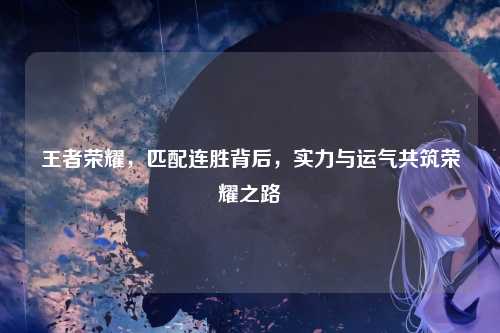 王者荣耀，匹配连胜背后，实力与运气共筑荣耀之路