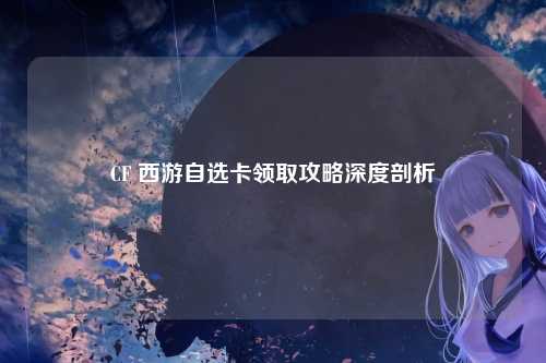 CF 西游自选卡领取攻略深度剖析