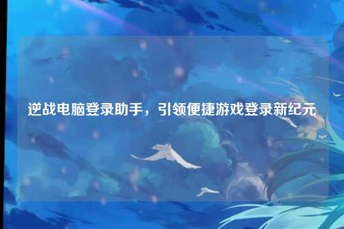 逆战电脑登录助手，引领便捷游戏登录新纪元
