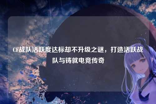 CF战队活跃度达标却不升级之谜，打造活跃战队与铸就电竞传奇