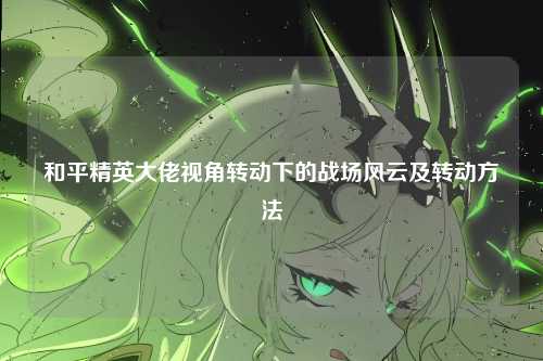 和平精英大佬视角转动下的战场风云及转动方法