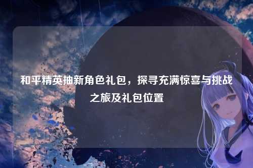 和平精英抽新角色礼包，探寻充满惊喜与挑战之旅及礼包位置