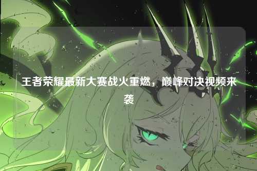 王者荣耀最新大赛战火重燃，巅峰对决视频来袭
