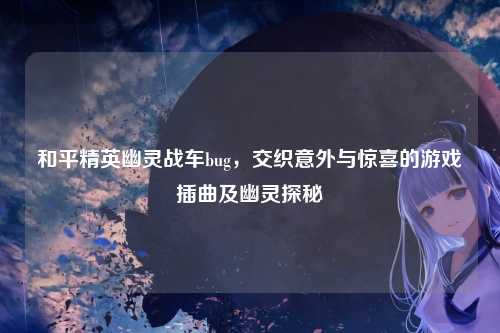 和平精英幽灵战车bug，交织意外与惊喜的游戏插曲及幽灵探秘