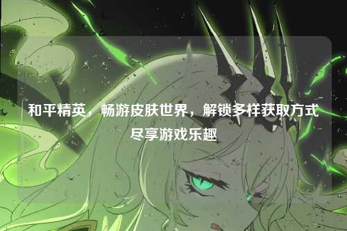 和平精英，畅游皮肤世界，解锁多样获取方式尽享游戏乐趣