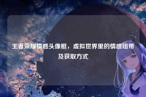 王者荣耀情感头像框，虚拟世界里的情感纽带及获取方式