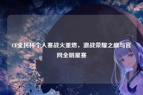 CF全民杯个人赛战火重燃，激战荣耀之巅与官网全明星赛