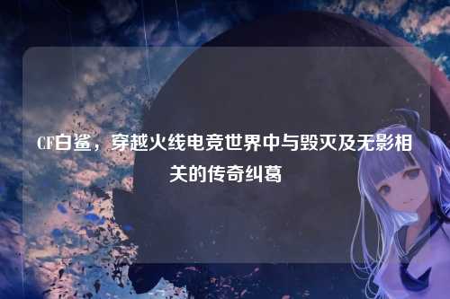 CF白鲨，穿越火线电竞世界中与毁灭及无影相关的传奇纠葛