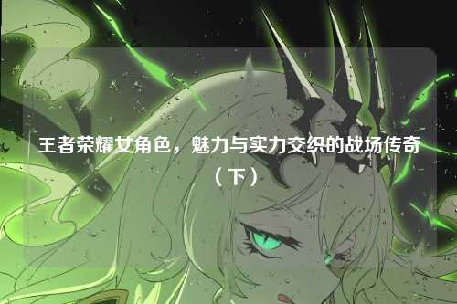 王者荣耀女角色，魅力与实力交织的战场传奇（下）