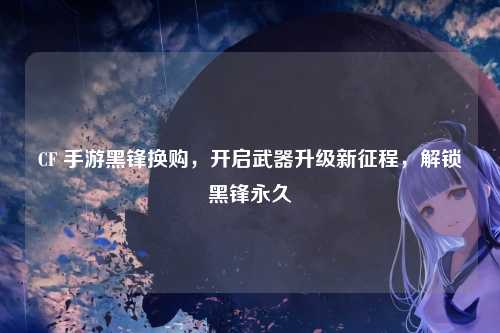 CF 手游黑锋换购，开启武器升级新征程，解锁黑锋永久