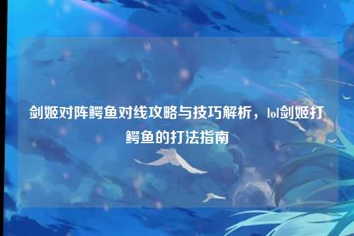 剑姬对阵鳄鱼对线攻略与技巧解析，lol剑姬打鳄鱼的打法指南