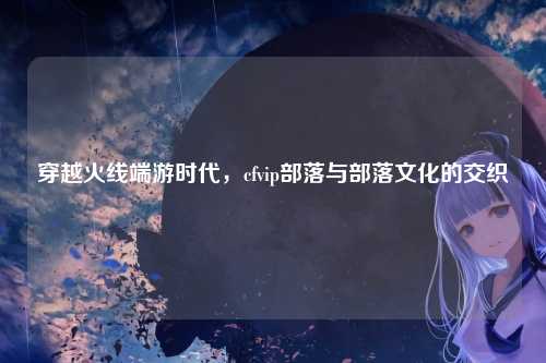 穿越火线端游时代，cfvip部落与部落文化的交织