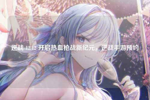 逆战 12.12 开启热血枪战新纪元，逆战手游预约