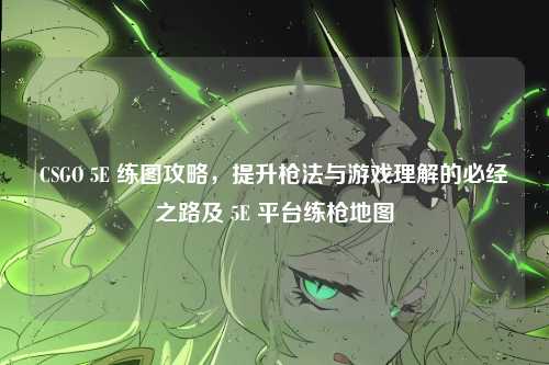 CSGO 5E 练图攻略，提升枪法与游戏理解的必经之路及 5E 平台练枪地图