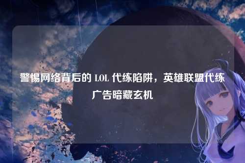 警惕网络背后的 LOL 代练陷阱，英雄联盟代练广告暗藏玄机