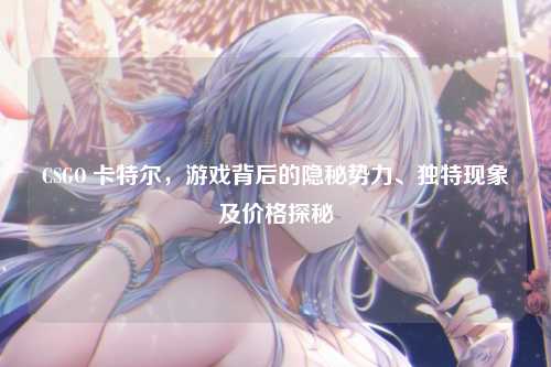 CSGO 卡特尔，游戏背后的隐秘势力、独特现象及价格探秘
