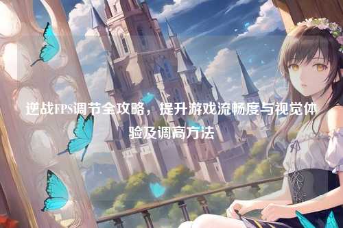逆战FPS调节全攻略，提升游戏流畅度与视觉体验及调高方法