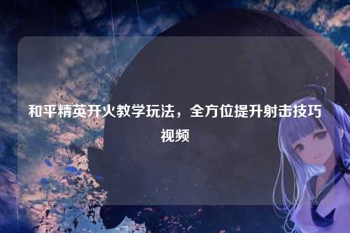 和平精英开火教学玩法，全方位提升射击技巧视频