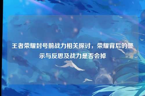 王者荣耀封号前战力相关探讨，荣耀背后的警示与反思及战力是否会掉