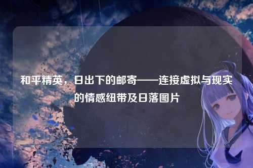 和平精英，日出下的邮寄——连接虚拟与现实的情感纽带及日落图片