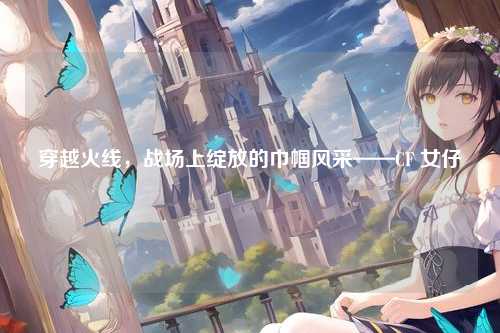 穿越火线，战场上绽放的巾帼风采——CF 女仔