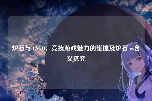 炉石与 CSGO，竞技游戏魅力的碰撞及炉石 cs含义探究