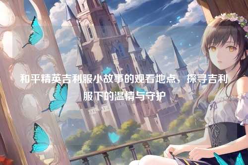和平精英吉利服小故事的观看地点，探寻吉利服下的温情与守护