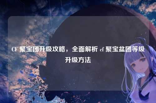 CF 聚宝团升级攻略，全面解析 cf 聚宝盆团等级升级方法