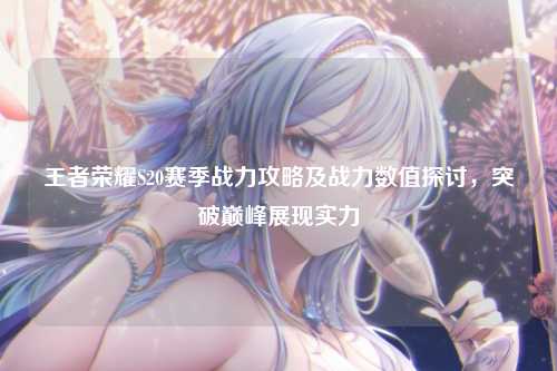 王者荣耀S20赛季战力攻略及战力数值探讨，突破巅峰展现实力