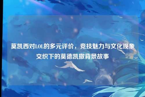 莫凯西对LOL的多元评价，竞技魅力与文化现象交织下的莫德凯撒背景故事