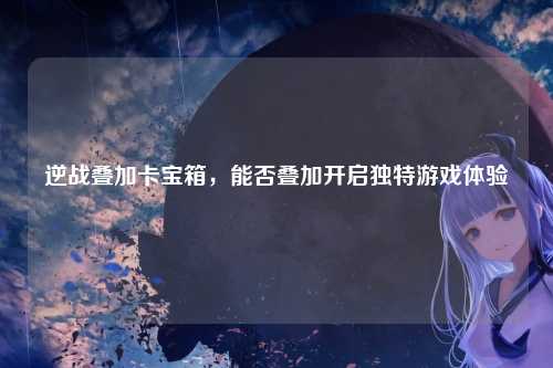 逆战叠加卡宝箱，能否叠加开启独特游戏体验