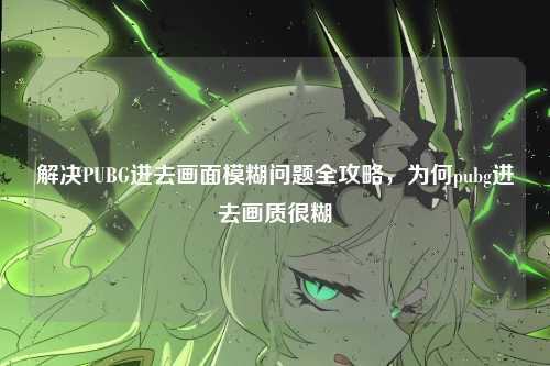 解决PUBG进去画面模糊问题全攻略，为何pubg进去画质很糊