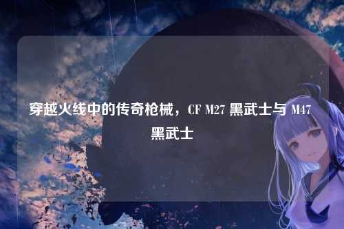 穿越火线中的传奇枪械，CF M27 黑武士与 M47 黑武士