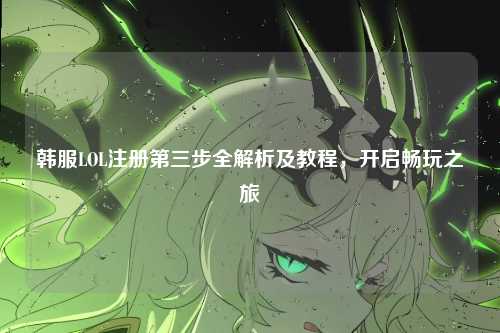 韩服LOL注册第三步全解析及教程，开启畅玩之旅