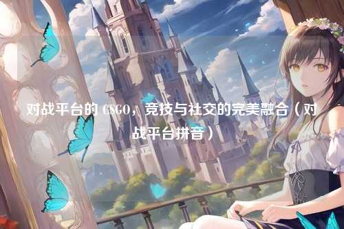 对战平台的 CSGO，竞技与社交的完美融合（对战平台拼音）