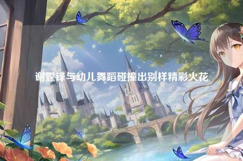 谢霆锋与幼儿舞蹈碰撞出别样精彩火花