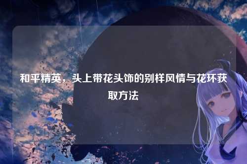 和平精英，头上带花头饰的别样风情与花环获取方法