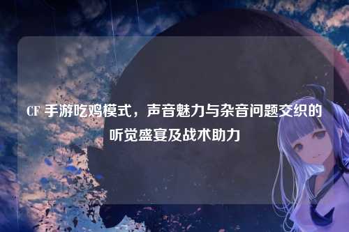 CF 手游吃鸡模式，声音魅力与杂音问题交织的听觉盛宴及战术助力