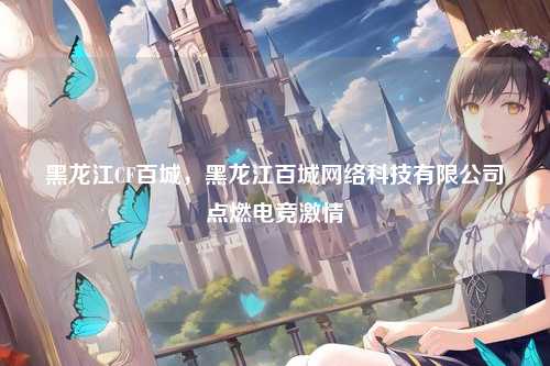 黑龙江CF百城，黑龙江百城网络科技有限公司点燃电竞激情