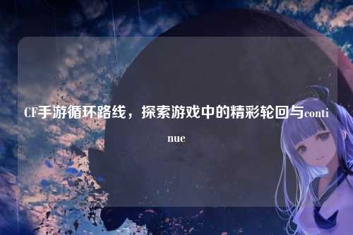 CF手游循环路线，探索游戏中的精彩轮回与continue