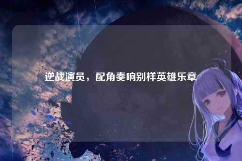 逆战演员，配角奏响别样英雄乐章