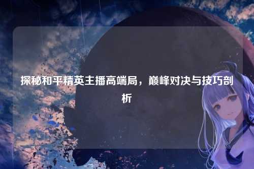 探秘和平精英主播高端局，巅峰对决与技巧剖析