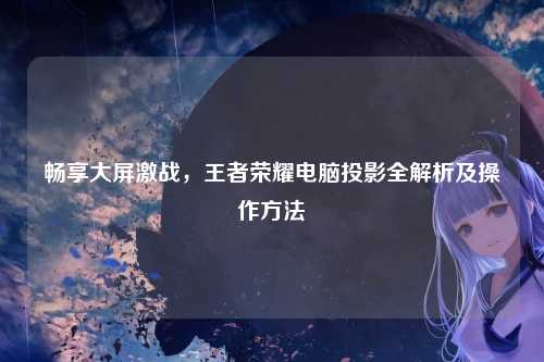 畅享大屏激战，王者荣耀电脑投影全解析及操作方法