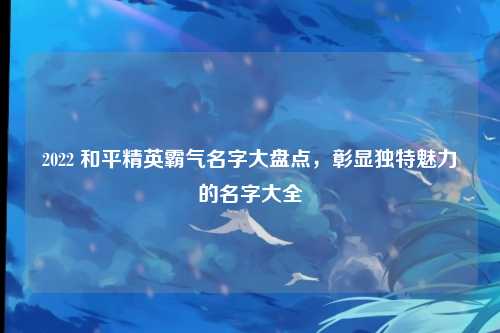 2022 和平精英霸气名字大盘点，彰显独特魅力的名字大全